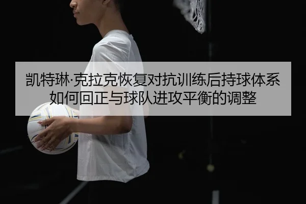 凯特琳·克拉克恢复对抗训练后持球体系如何回正与球队进攻平衡的调整